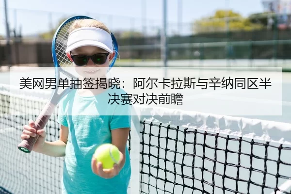 美网男单抽签揭晓：阿尔卡拉斯与辛纳同区半决赛对决前瞻